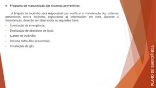  Programa de manutenção dos sistemas preventivos
A brigada de incêndio será responsável por verificar a manutenção dos sistemas
preventivos contra incêndio, registrando as informações em livro. Durante a
manutenção, deverão ser observados os seguintes itens:
• Iluminação de emergência;
• Sinalização de abandono de local;
• Alarme de incêndio;
• Sistema hidráulico preventivo;
• Instalações de gás.
PLANO
DE
EMERGÊNCIA
 