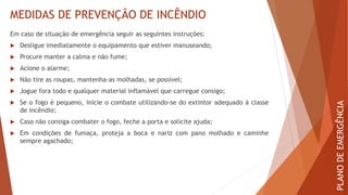 MEDIDAS DE PREVENÇÃO DE INCÊNDIO
Em caso de situação de emergência seguir as seguintes instruções:
 Desligue imediatamente o equipamento que estiver manuseando;
 Procure manter a calma e não fume;
 Acione o alarme;
 Não tire as roupas, mantenha-as molhadas, se possível;
 Jogue fora todo e qualquer material inflamável que carregue consigo;
 Se o fogo é pequeno, inicie o combate utilizando-se do extintor adequado à classe
de incêndio;
 Caso não consiga combater o fogo, feche a porta e solicite ajuda;
 Em condições de fumaça, proteja a boca e nariz com pano molhado e caminhe
sempre agachado;
PLANO
DE
EMERGÊNCIA
 