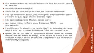  Caso a sua roupa pegar fogo, dobre os braços sobre o rosto, apertando-os, jogue-se
no chão e role;
 Não volte para pegar seus objetos;
 Saia do local pela porta principal em ordem, sem correrias e não empurrar;
 Caso seja impossível sair do local, procure uma janela e fique acenando e pedindo
por socorro até que a equipe o localize e realize o resgate;
 Evite aglomerações para não dificultar a ação do socorro;
 Após o uso do extintor, notificar o serviço de segurança (SESMT) para
recarregamento;
 É proibido o uso de adaptadores de tomada, tipo T, nas instalações elétricas do
Hospital, assim como a presença de cilindros de GLP no interior das edificações;
 Quando fora de uso todos os equipamentos elétricos devem ser mantidos
desconectados das tomadas de energia, exceto aqueles de suporte à vida que
necessitem manter as baterias em constante carregamento ou que necessitem de
modo “stand by” energizado;
PLANO
DE
EMERGÊNCIA
 