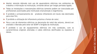  Manter atenção dobrada com uso de aquecedores elétricos nos ambientes de
trabalho e internação na instituição, evitando deixar por longos períodos ligado;
 Todas as instalações e manutenções elétricas somente podem ser executadas por
profissionais autorizados pela instituição (manutenção e engenharia);
 É proibido o armazenamento de produtos inflamáveis em locais não destinados
para esse fim;
 É proibido a utilização de inflamáveis próxima a fontes de calor;
 Para o uso de elementos elétricos na decoração de natal dos setores, deverá ser
avaliado e liberado pelo setor de SESMT e brigada da instituição;
 É proibido o uso de equipamentos elétricos em más condições, com as
características originais alteradas e cabos elétricos danificados ou expostos a
danos.
PLANO
DE
EMERGÊNCIA
 
