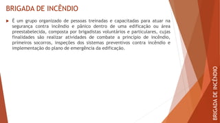 BRIGADA DE INCÊNDIO
BRIGADA
DE
INCÊNDIO
 É um grupo organizado de pessoas treinadas e capacitadas para atuar na
segurança contra incêndio e pânico dentro de uma edificação ou área
preestabelecida, composta por brigadistas voluntários e particulares, cujas
finalidades são realizar atividades de combate a princípio de incêndio,
primeiros socorros, inspeções dos sistemas preventivos contra incêndio e
implementação do plano de emergência da edificação.
 