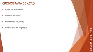 CRONOGRAMA DE AÇÃO
 Plantas de emergência;
 Pontos de encontro;
 Treinamentos/reuniões;
 Identificação dos brigadistas.
BRIGADA
DE
INCÊNDIO
 