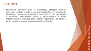 OBJETIVOS
 Estabelecer diretrizes para a prevenção, detecção precoce,
supressão, combate e saída segura dos trabalhadores e visitantes das
instalações, em resposta a incêndios e emergências não relacionadas
a incêndios, descrevendo ações e procedimentos a serem
implementados e mantidos pelos setores responsáveis, de forma a
garantir maior segurança aos ocupantes da edificação.
PLANO
DE
EMERGÊNCIA
 