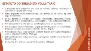 ESTATUTO DO BRIGADISTA VOLUNTÁRIO
 O brigadista deve comparecer em todas as reuniões, vistorias, fiscalizações e
treinamentos a que for convocado;
 Todo o brigadista voluntário terá direito a uma bonificação no valor de R$ 50,00
pagos mensalmente;
 Em caso de falta nas reuniões, convocações e treinamentos, o brigadista perderá a
bonificação do mês correspondente, com exceção de férias e atestados médicos;
 Todo o brigadista deve estar com sua identificação durante seu expediente;
 Todo e qualquer assunto relacionado à brigada de incêndio, deverá ser encaminhado à
direção da instituição através do Coordenador Geral da Brigada;
 As reuniões da brigada serão realizadas a cada 60 dias com convocação antecipada de
todos os brigadistas via TASY e WhatsApp;
 Os brigadistas deverão efetuar o combate ao princípio de incêndio com os dispositivos
da edificação;
 O brigadista deve orientar e auxiliar no abandono da edificação;
BRIGADA
DE
INCÊNDIO
 