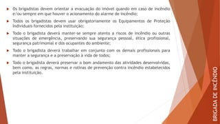  Os brigadistas devem orientar a evacuação do imóvel quando em caso de incêndio
e/ou sempre em que houver o acionamento do alarme de incêndio;
 Todos os brigadistas devem usar obrigatoriamente os Equipamentos de Proteção
Individuais fornecidos pela instituição;
 Todo o brigadista deverá manter-se sempre atento a riscos de incêndio ou outras
situações de emergência, preservando sua segurança pessoal, ética profissional,
segurança patrimonial e dos ocupantes do ambiente;
 Todo o brigadista deverá trabalhar em conjunto com os demais profissionais para
manter a segurança e a preservação à vida de todos;
 Todo o brigadista deverá preservar o bom andamento das atividades desenvolvidas,
bem como, as regras, normas e rotinas de prevenção contra incêndio estabelecidos
pela instituição.
BRIGADA
DE
INCÊNDIO
 