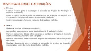 RESPONSABILIDADES E ATRIBUIÇÕES
 Direção:
- Garantir recursos para a atualização e execução do Projeto de Prevenção e
Combate ao Incêndio;
- Garantir a participação de todos os trabalhadores em atividade no hospital, nos
treinamentos relacionados à prevenção e combate a incêndio;
- Garantir recursos para formação e atuação da brigada de incêndio.
 SESMT:
- Elaborar e atualizar o Plano de emergência;
- Acompanhar, supervisionar e apoiar as atividades da Brigada de Incêndio;
- Oferecer treinamento básico sobre prevenção e combate a princípio de incêndio
aos trabalhadores juntamente com a brigada;
- Oferecer treinamento sobre o conteúdo do plano de emergência da instituição aos
envolvidos;
- Fiscalizar, juntamente com a brigada, a prestação de serviços de inspeção,
manutenção e testes dos meios de combate a incêndio.
PLANO
DE
EMERGÊNCIA
 