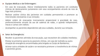  Equipes Médicas e de Enfermagem:
- Em caso de evacuação, liberar imediatamente todos os pacientes em condições
clínicas de deslocamento juntamente com seus acompanhantes através da rota de
fuga mais próxima;
- Realizar análise clínica dos pacientes em cuidados permanentes e promover as
intervenções necessárias à sua remoção;
- Adotar ordem de evacuação inversamente proporcional à gravidade do caso,
preferencialmente através do uso de cadeiras de rodas, e quando indispensável,
macas e camas com rodízio;
- Acompanhar os pacientes dependentes sob seus cuidados, durante sua remoção.
 Setor de Emergência:
- Receber os pacientes advindos da evacuação, que necessitem de cuidados imediatos;
- Prestar os primeiros socorros às possíveis vítimas, em caso de incêndio ou outra
situação de emergência encaminhados pela brigada ou Corpo de Bombeiros;
- Acionar outra unidades de saúde e se necessário promover a transferência de vítimas
e pacientes graves.
PLANO
DE
EMERGÊNCIA
 