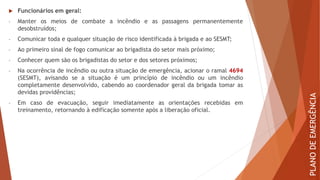  Funcionários em geral:
- Manter os meios de combate a incêndio e as passagens permanentemente
desobstruídos;
- Comunicar toda e qualquer situação de risco identificada à brigada e ao SESMT;
- Ao primeiro sinal de fogo comunicar ao brigadista do setor mais próximo;
- Conhecer quem são os brigadistas do setor e dos setores próximos;
- Na ocorrência de incêndio ou outra situação de emergência, acionar o ramal 4694
(SESMT), avisando se a situação é um princípio de incêndio ou um incêndio
completamente desenvolvido, cabendo ao coordenador geral da brigada tomar as
devidas providências;
- Em caso de evacuação, seguir imediatamente as orientações recebidas em
treinamento, retornando à edificação somente após a liberação oficial.
PLANO
DE
EMERGÊNCIA
 