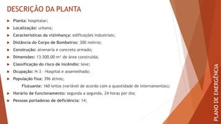 DESCRIÇÃO DA PLANTA
 Planta: hospitalar;
 Localização: urbana;
 Características da vizinhança: edificações industriais;
 Distância do Corpo de Bombeiros: 300 metros;
 Construção: alvenaria e concreto armado;
 Dimensões: 13.500,00 m² de área construída;
 Classificação do risco de incêndio: leve;
 Ocupação: H-3 – Hospital e assemelhado;
 População fixa: 396 ativos;
Flutuante: 160 leitos (variável de acordo com a quantidade de internamentos);
 Horário de funcionamento: segunda a segunda, 24 horas por dia;
 Pessoas portadoras de deficiência: 14;
PLANO
DE
EMERGÊNCIA
 