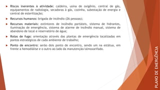  Riscos inerentes à atividade: caldeira, usina de oxigênio, central de gás,
equipamentos de radiologia, secadoras à gás, cozinha, subestação de energia e
central de esterilização;
 Recursos humanos: brigada de incêndio (26 pessoas);
 Recursos materiais: extintores de incêndio portáteis, sistema de hidrantes,
iluminação de emergência, sistema de alarme de incêndio manual, sistema de
abandono de local e reservatório de água;
 Rotas de fuga: orientação através das plantas de emergência localizadas em
pontos estratégicos de cada ambiente de trabalho;
 Ponto de encontro: serão dois ponto de encontro, sendo um na estátua, em
frente a hemodiálise e o outro ao lado da manutenção/almoxarifado.
PLANO
DE
EMERGÊNCIA
 