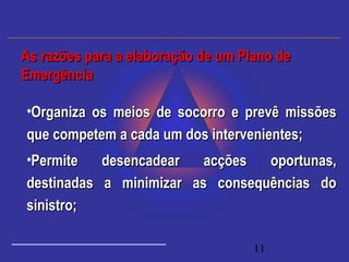 11
•Organiza os meios de socorro e prevê missõesOrganiza os meios de socorro e prevê missões
que competem a cada um dos intervenientes;que competem a cada um dos intervenientes;
•Permite desencadear acções oportunas,Permite desencadear acções oportunas,
destinadas a minimizar as consequências dodestinadas a minimizar as consequências do
sinistro;sinistro;
As razões para a elaboração de um Plano deAs razões para a elaboração de um Plano de
EmergênciaEmergência
 