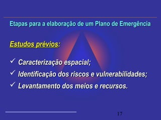 17
Estudos préviosEstudos prévios::
 Caracterização espacial;Caracterização espacial;
 Identificação dos riscos e vulnerabilidades;Identificação dos riscos e vulnerabilidades;
 Levantamento dos meios e recursos.Levantamento dos meios e recursos.
Etapas para a elaboração de um Plano de EmergênciaEtapas para a elaboração de um Plano de Emergência
 