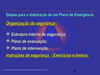 18
Organização da segurançaOrganização da segurança ::
 Estrutura interna de segurança;Estrutura interna de segurança;
 Plano de evacuação;Plano de evacuação;
 Plano de intervenção.Plano de intervenção.
Instruções de segurança / Exercícios e treinos:Instruções de segurança / Exercícios e treinos:
Etapas para a elaboração de um Plano de EmergênciaEtapas para a elaboração de um Plano de Emergência
 