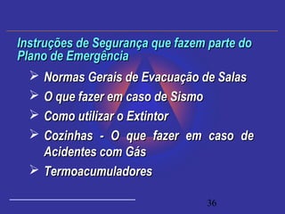 36
 Normas Gerais de Evacuação de SalasNormas Gerais de Evacuação de Salas
 O que fazer em caso de SismoO que fazer em caso de Sismo
 Como utilizar o ExtintorComo utilizar o Extintor
 Cozinhas - O que fazer em caso deCozinhas - O que fazer em caso de
Acidentes com GásAcidentes com Gás
 TermoacumuladoresTermoacumuladores
Instruções de Segurança que fazem parte doInstruções de Segurança que fazem parte do
Plano de EmergênciaPlano de Emergência
 