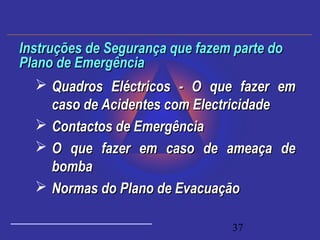 37
 Quadros Eléctricos - O que fazer emQuadros Eléctricos - O que fazer em
caso de Acidentes com Electricidadecaso de Acidentes com Electricidade
 Contactos de EmergênciaContactos de Emergência
 O que fazer em caso de ameaça deO que fazer em caso de ameaça de
bombabomba
 Normas do Plano de EvacuaçãoNormas do Plano de Evacuação
Instruções de Segurança que fazem parte doInstruções de Segurança que fazem parte do
Plano de EmergênciaPlano de Emergência
 