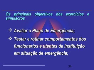 39
 Avaliar o Plano de Emergência;Avaliar o Plano de Emergência;
 Testar e rotinar comportamentos dosTestar e rotinar comportamentos dos
funcionários e utentes da Instituiçãofuncionários e utentes da Instituição
em situação de emergência;em situação de emergência;
Os principais objectivos dos exercícios eOs principais objectivos dos exercícios e
simulacrossimulacros
 