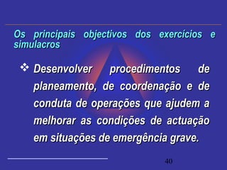 40
 Desenvolver procedimentos deDesenvolver procedimentos de
planeamento, de coordenação e deplaneamento, de coordenação e de
conduta de operações que ajudem aconduta de operações que ajudem a
melhorar as condições de actuaçãomelhorar as condições de actuação
em situações de emergência grave.em situações de emergência grave.
Os principais objectivos dos exercícios eOs principais objectivos dos exercícios e
simulacrossimulacros
 