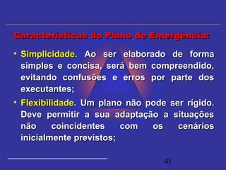 41
• SimplicidadeSimplicidade. Ao ser elaborado de forma. Ao ser elaborado de forma
simples e concisa, será bem compreendido,simples e concisa, será bem compreendido,
evitando confusões e erros por parte dosevitando confusões e erros por parte dos
executantes;executantes;
• FlexibilidadeFlexibilidade. Um plano não pode ser rígido.. Um plano não pode ser rígido.
Deve permitir a sua adaptação a situaçõesDeve permitir a sua adaptação a situações
não coincidentes com os cenáriosnão coincidentes com os cenários
inicialmente previstos;inicialmente previstos;
Características do Plano de Emergência:Características do Plano de Emergência:
 