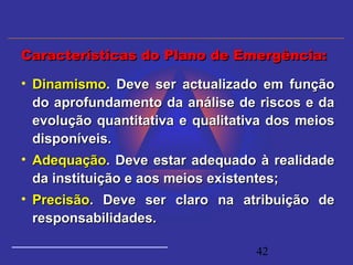 42
• DinamismoDinamismo. Deve ser actualizado em função. Deve ser actualizado em função
do aprofundamento da análise de riscos e dado aprofundamento da análise de riscos e da
evolução quantitativa e qualitativa dos meiosevolução quantitativa e qualitativa dos meios
disponíveis.disponíveis.
• AdequaçãoAdequação. Deve estar adequado à realidade. Deve estar adequado à realidade
da instituição e aos meios existentes;da instituição e aos meios existentes;
• PrecisãoPrecisão. Deve ser claro na atribuição de. Deve ser claro na atribuição de
responsabilidades.responsabilidades.
Características do Plano de Emergência:Características do Plano de Emergência:
 