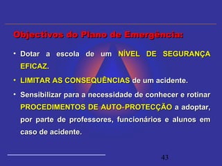 43
• Dotar a escola de umDotar a escola de um NÍVEL DE SEGURANÇANÍVEL DE SEGURANÇA
EFICAZEFICAZ..
• LIMITAR AS CONSEQUÊNCIASLIMITAR AS CONSEQUÊNCIAS de um acidente.de um acidente.
• Sensibilizar para a necessidade de conhecer e rotinarSensibilizar para a necessidade de conhecer e rotinar
PROCEDIMENTOS DE AUTO PROTECÇÃO‑PROCEDIMENTOS DE AUTO PROTECÇÃO‑ a adoptar,a adoptar,
por parte de professores, funcionários e alunos empor parte de professores, funcionários e alunos em
caso de acidente.caso de acidente.
Objectivos do Plano de Emergência:Objectivos do Plano de Emergência:
 
