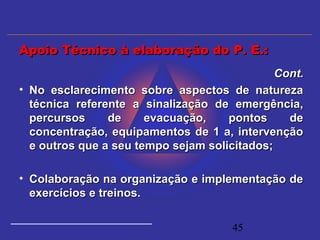 45
Cont.Cont.
• No esclarecimento sobre aspectos de naturezaNo esclarecimento sobre aspectos de natureza
técnica referente a sinalização de emergência,técnica referente a sinalização de emergência,
percursos de evacuação, pontos depercursos de evacuação, pontos de
concentração, equipamentos de 1 a, intervençãoconcentração, equipamentos de 1 a, intervenção
e outros que a seu tempo sejam solicitados;e outros que a seu tempo sejam solicitados;
• Colaboração na organização e implementação deColaboração na organização e implementação de
exercícios e treinos.exercícios e treinos.
Apoio Técnico à elaboração do P. E.:Apoio Técnico à elaboração do P. E.:
 
