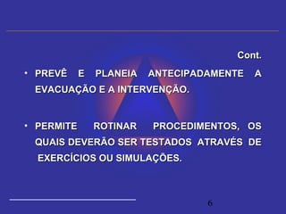 6
Cont.Cont.
• PREVÊ E PLANEIA ANTECIPADAMENTE APREVÊ E PLANEIA ANTECIPADAMENTE A
EVACUAÇÃO E A INTERVENÇÃO.EVACUAÇÃO E A INTERVENÇÃO.
• PERMITE ROTINAR PROCEDIMENTOS, OSPERMITE ROTINAR PROCEDIMENTOS, OS
QUAIS DEVERÃO SER TESTADOS ATRAVÉS DEQUAIS DEVERÃO SER TESTADOS ATRAVÉS DE
EXERCÍCIOS OU SIMULAÇÕES.EXERCÍCIOS OU SIMULAÇÕES.
 
