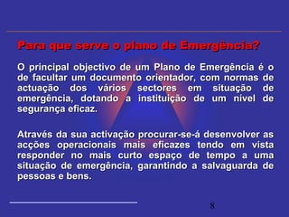 8
O principal objectivo de um Plano de Emergência é oO principal objectivo de um Plano de Emergência é o
de facultar um documento orientador, com normas dede facultar um documento orientador, com normas de
actuação dos vários sectores em situação deactuação dos vários sectores em situação de
emergência, dotando a instituição de um nível deemergência, dotando a instituição de um nível de
segurança eficaz.segurança eficaz.
Através da sua activação procurar-se-á desenvolver asAtravés da sua activação procurar-se-á desenvolver as
acções operacionais mais eficazes tendo em vistaacções operacionais mais eficazes tendo em vista
responder no mais curto espaço de tempo a umaresponder no mais curto espaço de tempo a uma
situação de emergência, garantindo a salvaguarda desituação de emergência, garantindo a salvaguarda de
pessoas e bens.pessoas e bens.
Para que serve o plano de Emergência?Para que serve o plano de Emergência?
 