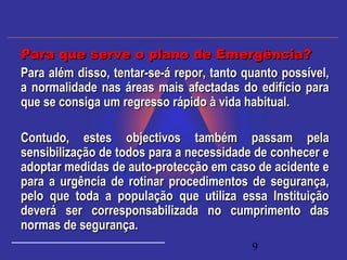 9
Para além disso, tentar-se-á repor, tanto quanto possível,Para além disso, tentar-se-á repor, tanto quanto possível,
a normalidade nas áreas mais afectadas do edifício paraa normalidade nas áreas mais afectadas do edifício para
que se consiga um regresso rápido à vida habitual.que se consiga um regresso rápido à vida habitual.
  
Contudo, estes objectivos também passam pelaContudo, estes objectivos também passam pela
sensibilização de todos para a necessidade de conhecer esensibilização de todos para a necessidade de conhecer e
adoptar medidas de auto-protecção em caso de acidente eadoptar medidas de auto-protecção em caso de acidente e
para a urgência de rotinar procedimentos de segurança,para a urgência de rotinar procedimentos de segurança,
pelo que toda a população que utiliza essa Instituiçãopelo que toda a população que utiliza essa Instituição
deverá ser corresponsabilizada no cumprimento dasdeverá ser corresponsabilizada no cumprimento das
normas de segurança.normas de segurança.
Para que serve o plano de Emergência?Para que serve o plano de Emergência?
 
