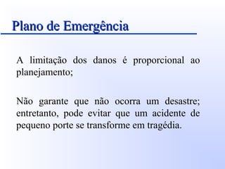 Plano de EmergênciaPlano de Emergência
A limitação dos danos é proporcional ao
planejamento;
Não garante que não ocorra um desastre;
entretanto, pode evitar que um acidente de
pequeno porte se transforme em tragédia.
 
