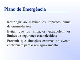 Plano de EmergênciaPlano de Emergência
Restringir ao máximo os impactos numa
determinada área;
Evitar que os impactos extrapolem os
limites de segurança estabelecidos;
Prevenir que situações externas ao evento
contribuam para o seu agravamento.
 