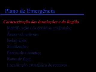 Plano de EmergênciaPlano de Emergência
Caracterização das Instalações e da Região
Identificação dos cenários acidentais;
Áreas vulneráveis;
Isolamento;
Sinalização;
Pontos de encontro;
Rotas de fuga;
Localização estratégica de recursos.
 