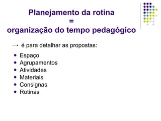 Planejamento da rotina = organização do tempo pedagógico   é para detalhar as propostas: Espaço Agrupamentos Atividades Materiais Consignas Rotinas  