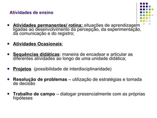 Atividades de ensino Atividades permanentes/ rotina:  situações de aprendizagem ligadas ao desenvolvimento da percepção, da experimentação, da comunicação e do registro; Atividades Ocasionais ; Sequências didáticas : maneira de encadear e articular as diferentes atividades ao longo de uma unidade didática; Projetos   (possibilidade de interdisciplinaridade) Resolução de problemas  – utilização de estratégias e tomada de decisão Trabalho de campo  – dialogar presencialmente com as próprias hipóteses 