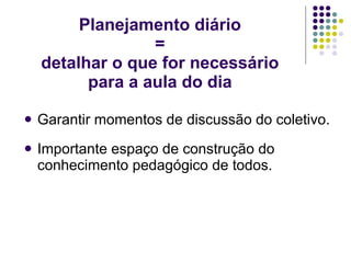 Planejamento diário = detalhar o que for necessário para a aula do dia Garantir momentos de discussão do coletivo. Importante espaço de construção do conhecimento pedagógico de todos. 