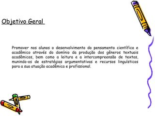 Objetivo Geral  Promover nos alunos o desenvolvimento do pensamento científico e acadêmico através do domínio da produção dos gêneros textuais acadêmicos, bem como a leitura e a intercompreensão de textos, munindo-os de estratégias argumentativas e recursos linguísticos para a sua atuação acadêmica e profissional. 