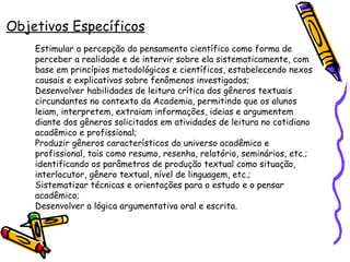 Objetivos Específicos Estimular a percepção do pensamento científico como forma de perceber a realidade e de intervir sobre ela sistematicamente, com base em princípios metodológicos e científicos, estabelecendo nexos causais e explicativos sobre fenômenos investigados; Desenvolver habilidades de leitura crítica dos gêneros textuais circundantes no contexto da Academia, permitindo que os alunos leiam, interpretem, extraiam informações, ideias e argumentem diante dos gêneros solicitados em atividades de leitura no cotidiano acadêmico e profissional; Produzir gêneros característicos do universo acadêmico e profissional, tais como resumo, resenha, relatório, seminários, etc.; identificando os parâmetros de produção textual como situação, interlocutor, gênero textual, nível de linguagem, etc.; Sistematizar técnicas e orientações para o estudo e o pensar acadêmico; Desenvolver a lógica argumentativa oral e escrita.   