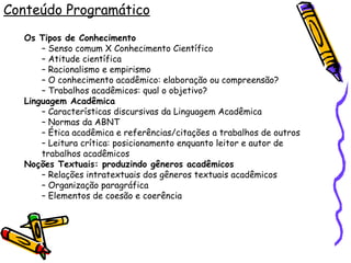 Conteúdo Programático Os Tipos de Conhecimento –  Senso comum X Conhecimento Científico –  Atitude científica –  Racionalismo e empirismo –  O conhecimento acadêmico: elaboração ou compreensão? –  Trabalhos acadêmicos: qual o objetivo? Linguagem Acadêmica –  Características discursivas da Linguagem Acadêmica –  Normas da ABNT –  Ética acadêmica e referências/citações a trabalhos de outros –  Leitura crítica: posicionamento enquanto leitor e autor de trabalhos acadêmicos Noções Textuais: produzindo gêneros acadêmicos –  Relações intratextuais dos gêneros textuais acadêmicos –  Organização paragráfica –  Elementos de coesão e coerência 