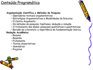 Conteúdo Programático Argumentação Científica e Métodos de Pesquisa –  Operadores textuais argumentativos –  Estratégias Argumentativas e Modalidades do Discurso –  O Contra-Argumento –  Os métodos de pesquisa: hipóteses, dedução e indução –  O tratamento dos dados: pesquisas qualitativas e quantitativas –  Revisão de Literatura: a importância da fundamentação teórica Redação Acadêmica –  Resumo –  Resenha –  Fichamento –  Textos dissertativos –  Seminários –  Projetos 