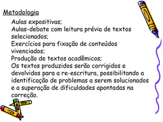 Metodologia Aulas expositivas; Aulas-debate com leitura prévia de textos selecionados; Exercícios para fixação de conteúdos vivenciados; Produção de textos acadêmicos; Os textos produzidos serão corrigidos e devolvidos para a re-escritura, possibilitando a identificação de problemas a serem solucionados e a superação de dificuldades apontadas na correção. 
