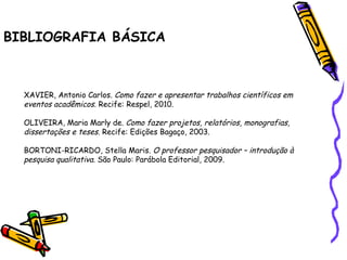 BIBLIOGRAFIA BÁSICA XAVIER, Antonio Carlos.  Como fazer e apresentar trabalhos científicos em eventos acadêmicos . Recife: Respel, 2010.   OLIVEIRA, Maria Marly de.  Como fazer projetos, relatórios, monografias, dissertações e teses.  Recife: Edições Bagaço, 2003.   BORTONI-RICARDO, Stella Maris.  O professor pesquisador – introdução à pesquisa qualitativa.  São Paulo: Parábola Editorial, 2009. 