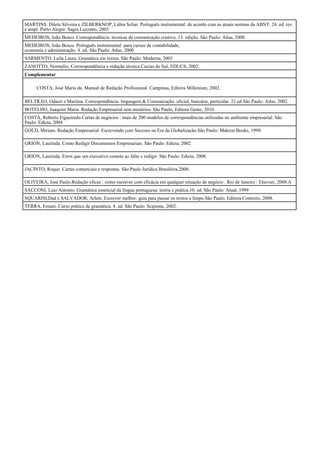 MARTINS. Dileta Silveira e ZILBERKNOP, Lúbia Scliar. Português instrumental: de acordo com as atuais normas da ABNT. 24. ed. rev.
e ampl. Porto Alegre: Sagra Luzzatto, 2003
MEDEIROS, João Bosco. Correspondência: técnicas de comunicação criativa. 13. edição. São Paulo: Atlas, 2000.
MEDEIROS, João Bosco. Português instrumental: para cursos de contabilidade,
economia e administração. 4. ed. São Paulo: Atlas, 2000
SARMENTO. Leila Laura. Gramática em textos. São Paulo: Moderna, 2003
ZANOTTO, Normelio. Corrrespondência e redação técnica.Caxias do Sul, EDUCS, 2002.
Complementar

      COSTA, José Maria da. Manual de Redação Profissional. Campinas, Editora Millenium, 2002.

BELTRÂO, Odacir e Mariúsa. Correspondência: linguagem & Comunicação: oficial, bancária, particular. 21.ed.São Paulo: Atlas, 2002.
BOTELHO, Joaquim Maria. Redação Empresarial sem mistérios. São Paulo, Editora Gente, 2010.
COSTA, Roberto Figueiredo.Cartas de negócios : mais de 200 modelos de correspondências utilizadas no ambiente empresarial. São
Paulo: Edicta, 2004
GOLD, Miriam. Redação Empresarial: Escrevendo com Sucesso na Era da Globalização.São Paulo: Makron Books, 1999.

GRION, Laurinda. Como Redigir Documentos Empresariais. São Paulo: Edicta, 2002

GRION, Laurinda. Erros que um executivo comete ao falar e redigir. São Paulo: Edicta, 2008.

JACINTO, Roque. Cartas comerciais e respostas. São Paulo Jurídica Brasileira,2000.

OLIVEIRA, José Paulo.Redação eficaz : como escrever com eficácia em qualquer situação de negócio . Rio de Janeiro : Elsevier, 2008.A
SACCONI, Luiz Antonio. Gramática essencial da língua portuguesa: teoria e prática.10. ed. São Paulo: Atual, 1999
SQUARISI,Dad e SALVADOR, Arlete. Escrever melhor: guia para passar os textos a limpo.São Paulo, Editora Contexto, 2008.
TERRA, Ernani. Curso prático de gramática. 4. ed. São Paulo: Scipione, 2002.
 