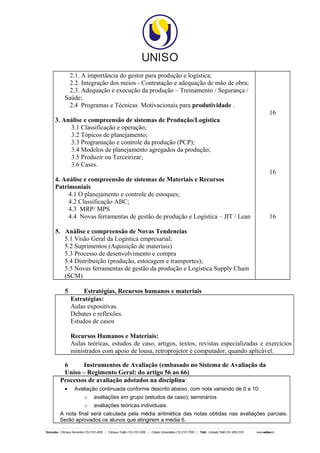 2.1. A importância do gestor para produção e logística;
    2.2. Integração dos meios - Contratação e adequação de mão de obra;
    2.3. Adequação e execução da produção – Treinamento / Segurança /
   Saúde;
    2.4 Programas e Técnicas Motivacionais para produtividade .
                                                                                      16
3. Análise e compreensão de sistemas de Produção/Logística
     3.1 Classificação e operação;
     3.2 Tópicos de planejamento;
     3.3 Programação e controle da produção (PCP);
     3.4 Modelos de planejamento agregados da produção;
     3.5 Produzir ou Terceirizar;
     3.6 Cases.
                                                                                      16
4. Análise e compreensão de sistemas de Materiais e Recursos
Patrimoniais
     4.1 O planejamento e controle de estoques;
     4.2 Classificação ABC;
     4.3 MRP/ MPS
     4.4 Novas ferramentas de gestão de produção e Logística – JIT / Lean             16

5. Análise e compreensão de Novas Tendencias
   5.1 Visão Geral da Logística empresarial;
   5.2 Suprimentos (Aquisição de materiais)
   5.3 Processo de desenvolvimento e compra
   5.4 Distribuição (produção, estocagem e transportes);
   5.5 Novas ferramentas de gestão da produção e Logística Supply Chain
   (SCM)

   5        Estratégias, Recursos humanos e materiais
       Estratégias:
       Aulas expositivas.
       Debates e reflexões.
       Estudos de casos

       Recursos Humanos e Materiais:
       Aulas teóricas, estudos de caso, artigos, textos, revistas especializadas e exercícios
       ministrados com apoio de lousa, retroprojetor e computador, quando aplicável.

  6      Instrumentos de Avaliação (embasado no Sistema de Avaliação da
  Uniso – Regimento Geral: do artigo 56 ao 66)
 Processos de avaliação adotados na disciplina:
   •    Avaliação continuada conforme descrito abaixo, com nota variando de 0 a 10:
            o   avaliações em grupo (estudos de caso); seminários
            o   avaliações teóricas individuais.
 A nota final será calculada pela média aritmética das notas obtidas nas avaliações parciais.
 Serão aprovados os alunos que atingirem a média 6.
 
