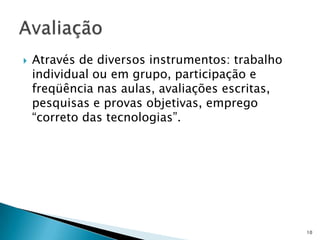  Através de diversos instrumentos: trabalho
individual ou em grupo, participação e
freqüência nas aulas, avaliações escritas,
pesquisas e provas objetivas, emprego
“correto das tecnologias”.
10
 