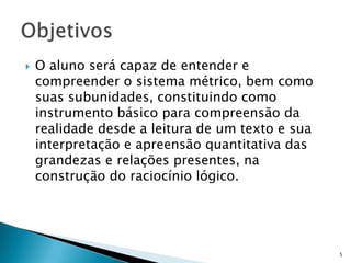  O aluno será capaz de entender e
compreender o sistema métrico, bem como
suas subunidades, constituindo como
instrumento básico para compreensão da
realidade desde a leitura de um texto e sua
interpretação e apreensão quantitativa das
grandezas e relações presentes, na
construção do raciocínio lógico.
5
 