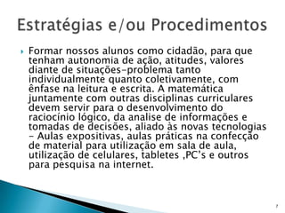  Formar nossos alunos como cidadão, para que
tenham autonomia de ação, atitudes, valores
diante de situações-problema tanto
individualmente quanto coletivamente, com
ênfase na leitura e escrita. A matemática
juntamente com outras disciplinas curriculares
devem servir para o desenvolvimento do
raciocínio lógico, da analise de informações e
tomadas de decisões, aliado às novas tecnologias
- Aulas expositivas, aulas práticas na confecção
de material para utilização em sala de aula,
utilização de celulares, tabletes ,PC’s e outros
para pesquisa na internet.
7
 