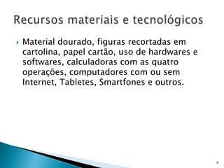  Material dourado, figuras recortadas em
cartolina, papel cartão, uso de hardwares e
softwares, calculadoras com as quatro
operações, computadores com ou sem
Internet, Tabletes, Smartfones e outros.
8
 