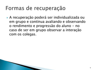  A recuperação poderá ser individualizada ou
em grupo e contínua avaliando e observando
o rendimento e progressão do aluno - no
caso de ser em grupo observar a interação
com os colegas.
9
 