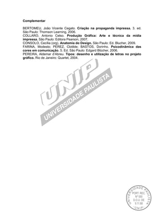 Complementar
BERTOMEU, João Vicente Cegato. Criação na propaganda impressa. 3. ed.
São Paulo: Thomson Learning, 2006.
COLLARO, Antonio Celso. Produção Gráfica: Arte e técnica da mídia
impressa. São Paulo: Editora Pearson, 2007.
CONSOLO, Cecília (org). Anatomia do Design. São Paulo: Ed. Blucher, 2009.
FARINA, Modesto; PEREZ, Clotilde; BASTOS, Dorinho. Psicodinâmica das
cores em comunicação. 5. Ed. São Paulo: Edgard Blücher, 2006.
PEREIRA, Aldemar d’Abreu. Tipos: desenho e utilização de letras no projeto
gráfico. Rio de Janeiro: Quartet, 2004.

 