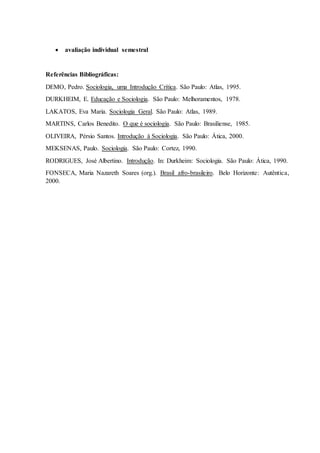  avaliação individual semestral 
Referências Bibliográficas: 
DEMO, Pedro. Sociologia, uma Introdução Crítica. São Paulo: Atlas, 1995. 
DURKHEIM, E. Educação e Sociologia. São Paulo: Melhoramentos, 1978. 
LAKATOS, Eva Maria. Sociologia Geral. São Paulo: Atlas, 1989. 
MARTINS, Carlos Benedito. O que é sociologia. São Paulo: Brasiliense, 1985. 
OLIVEIRA, Pérsio Santos. Introdução à Sociologia. São Paulo: Ática, 2000. 
MEKSENAS, Paulo. Sociologia. São Paulo: Cortez, 1990. 
RODRIGUES, José Albertino. Introdução. In: Durkheim: Sociologia. São Paulo: Ática, 1990. 
FONSECA, Maria Nazareth Soares (org.). Brasil afro-brasileiro. Belo Horizonte: Autêntica, 
2000. 
