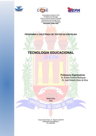 Universidade do Estado do Pará
Pró-Reitoria de Graduação
Centro de Ciências Sociais e Educação
Departamento de Educação Geral
Curso de Licenciatura em Pedagogia
PROGRAMA FORMA PARÁ
PROGRAMA E COLETÂNEA DE TEXTOS DA DISCIPLINA
TECNOLOGIA EDUCACIONAL
Professores Organizadores:
Dr. Evaldo Ferreira Rodrigues
Dr. José Roberto Alves da Silva
Belém-Pará
2023
Travessa Djalma Dutra, s/n, Telégrafo, Belém/PA
pedagogiaformapara@uepa.br
(91) 4009-9548
 